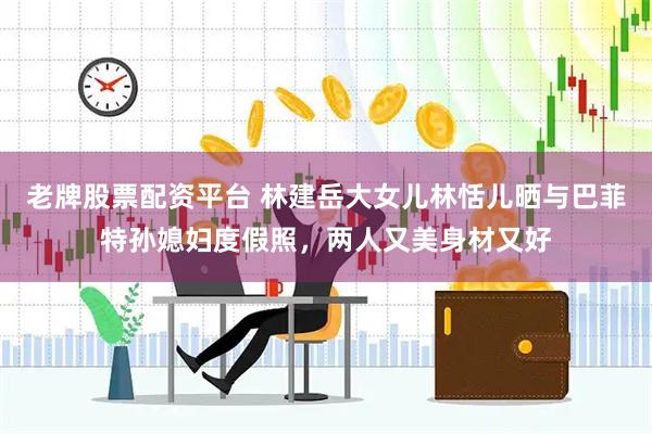 老牌股票配资平台 林建岳大女儿林恬儿晒与巴菲特孙媳妇度假照，两人又美身材又好