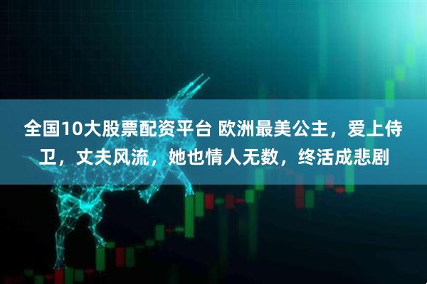 全国10大股票配资平台 欧洲最美公主，爱上侍卫，丈夫风流，她也情人无数，终活成悲剧