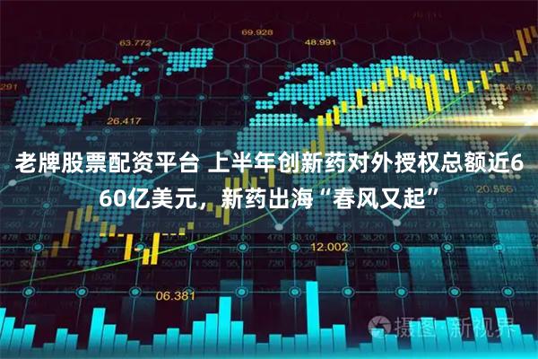 老牌股票配资平台 上半年创新药对外授权总额近660亿美元，新药出海“春风又起”