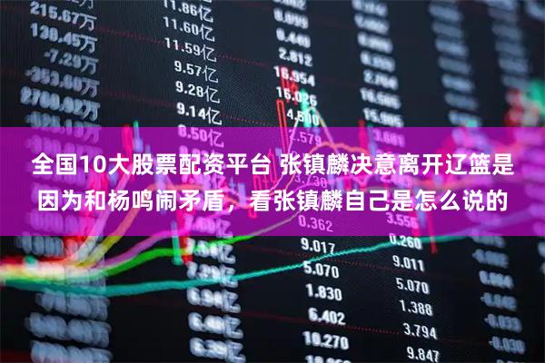 全国10大股票配资平台 张镇麟决意离开辽篮是因为和杨鸣闹矛盾，看张镇麟自己是怎么说的