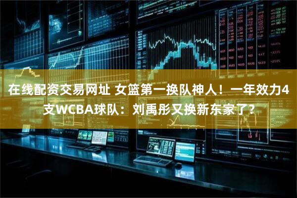 在线配资交易网址 女篮第一换队神人！一年效力4支WCBA球队：刘禹彤又换新东家了？