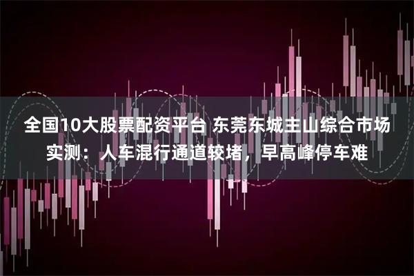 全国10大股票配资平台 东莞东城主山综合市场实测：人车混行通道较堵，早高峰停车难