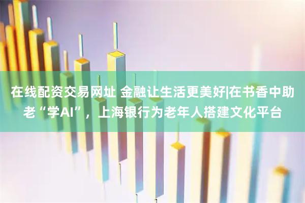 在线配资交易网址 金融让生活更美好|在书香中助老“学AI”，上海银行为老年人搭建文化平台