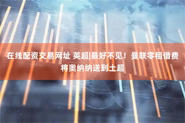 在线配资交易网址 英超|最好不见！曼联零租借费将奥纳纳送到土超