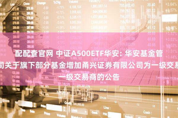 配配查官网 中证A500ETF华安: 华安基金管理有限公司关于旗下部分基金增加甬兴证券有限公司为一级交易商的公告