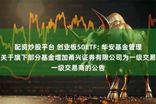 配资炒股平台 创业板50ETF: 华安基金管理有限公司关于旗下部分基金增加甬兴证券有限公司为一级交易商的公告