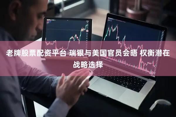 老牌股票配资平台 瑞银与美国官员会晤 权衡潜在战略选择