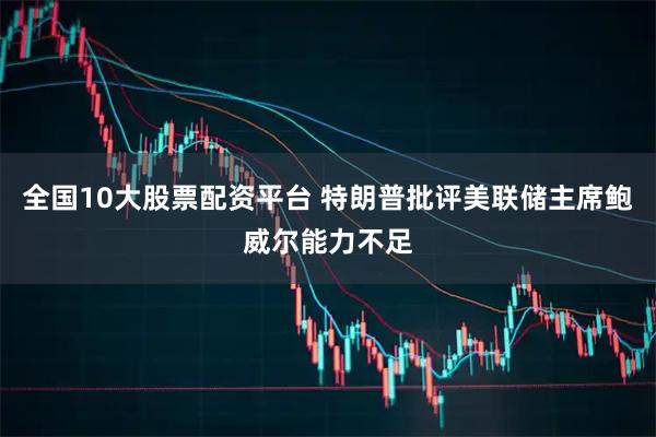 全国10大股票配资平台 特朗普批评美联储主席鲍威尔能力不足