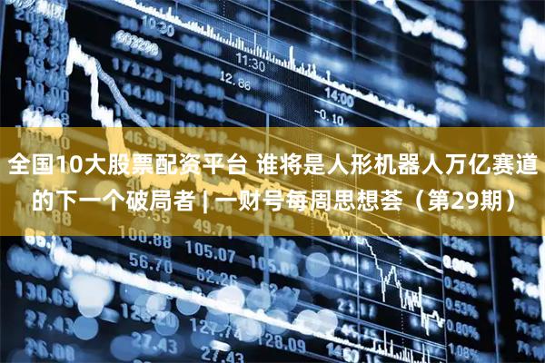 全国10大股票配资平台 谁将是人形机器人万亿赛道的下一个破局者 | 一财号每周思想荟（第29期）