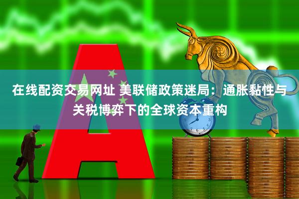 在线配资交易网址 美联储政策迷局：通胀黏性与关税博弈下的全球资本重构