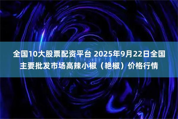 全国10大股票配资平台 2025年9月22日全国主要批发市场高辣小椒（艳椒）价格行情