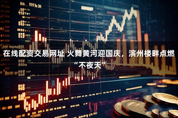 在线配资交易网址 火舞黄河迎国庆，滨州楼畔点燃“不夜天”