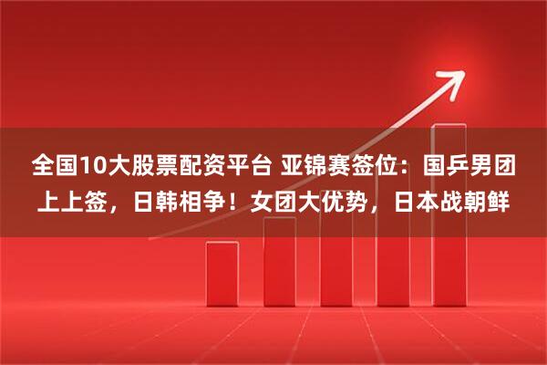 全国10大股票配资平台 亚锦赛签位：国乒男团上上签，日韩相争！女团大优势，日本战朝鲜