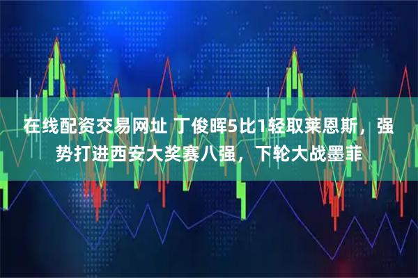 在线配资交易网址 丁俊晖5比1轻取莱恩斯，强势打进西安大奖赛八强，下轮大战墨菲