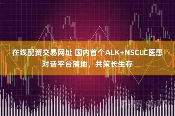 在线配资交易网址 国内首个ALK+NSCLC医患对话平台落地,共策长生存
