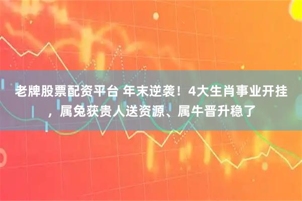 老牌股票配资平台 年末逆袭!4大生肖事业开挂,属兔获贵人送资源、属牛晋升稳了