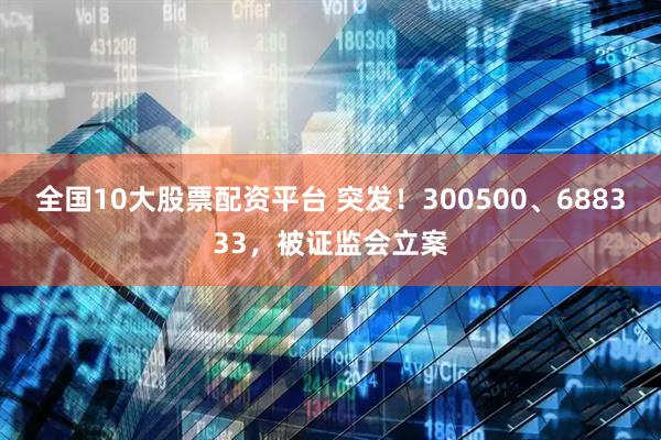 全国10大股票配资平台 突发!300500、688333,被证监会立案
