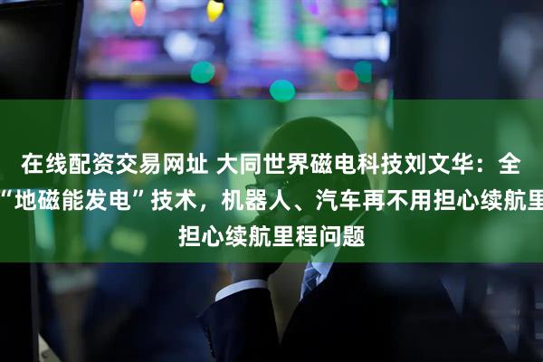 在线配资交易网址 大同世界磁电科技刘文华:全球首发“地磁能发电”技术,机器人、汽车再不用担心续航里程问题