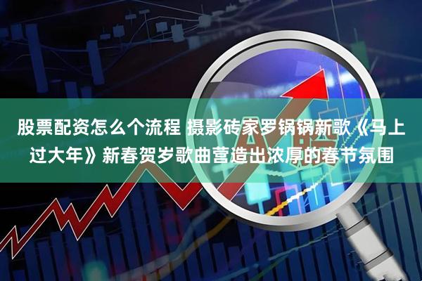 股票配资怎么个流程 摄影砖家罗锅锅新歌《马上过大年》新春贺岁歌曲营造出浓厚的春节氛围