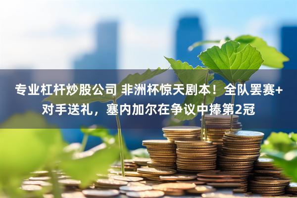 专业杠杆炒股公司 非洲杯惊天剧本！全队罢赛+对手送礼，塞内加尔在争议中捧第2冠
