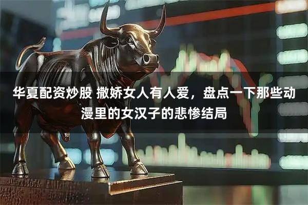 华夏配资炒股 撒娇女人有人爱，盘点一下那些动漫里的女汉子的悲惨结局