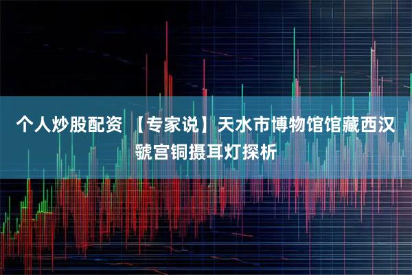 个人炒股配资 【专家说】天水市博物馆馆藏西汉虢宫铜摄耳灯探析