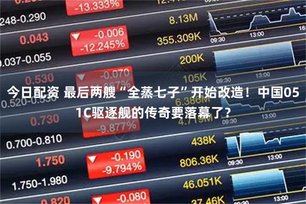 今日配资 最后两艘“全蒸七子”开始改造！中国051C驱逐舰的传奇要落幕了？