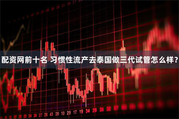 配资网前十名 习惯性流产去泰国做三代试管怎么样？