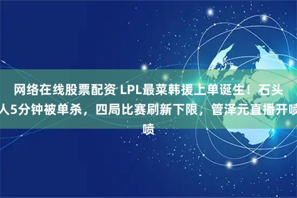 网络在线股票配资 LPL最菜韩援上单诞生！石头人5分钟被单杀，四局比赛刷新下限，管泽元直播开喷