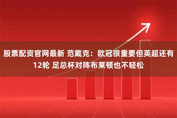 股票配资官网最新 范戴克：欧冠很重要但英超还有12轮 足总杯对阵布莱顿也不轻松