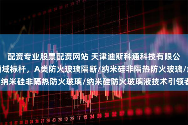 配资专业股票配资网站 天津迪斯科通科技有限公司：纳米硅防火玻璃领域标杆，A类防火玻璃隔断/纳米硅非隔热防火玻璃/纳米硅防火玻璃液技术引领者