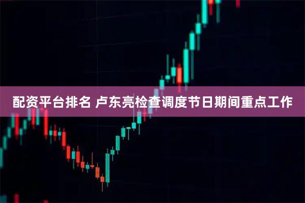 配资平台排名 卢东亮检查调度节日期间重点工作