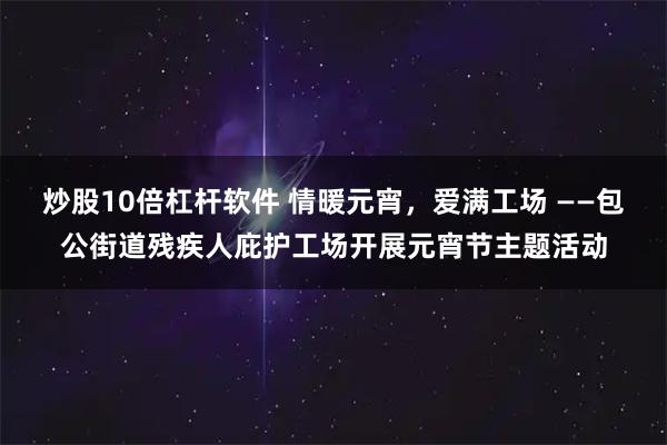 炒股10倍杠杆软件 情暖元宵，爱满工场 ——包公街道残疾人庇护工场开展元宵节主题活动