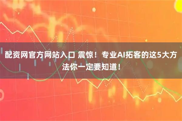 配资网官方网站入口 震惊！专业AI拓客的这5大方法你一定要知道！