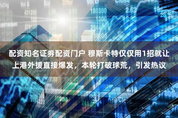 配资知名证券配资门户 穆斯卡特仅仅用1招就让上港外援直接爆发,本轮打破球荒,引发热议