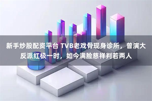 新手炒股配资平台 TVB老戏骨现身诊所，曾演大反派红极一时，如今满脸慈祥判若两人
