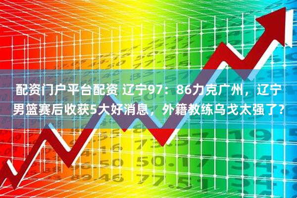 配资门户平台配资 辽宁97：86力克广州，辽宁男篮赛后收获5大好消息，外籍教练乌戈太强了？