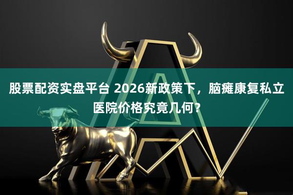股票配资实盘平台 2026新政策下，脑瘫康复私立医院价格究竟几何？