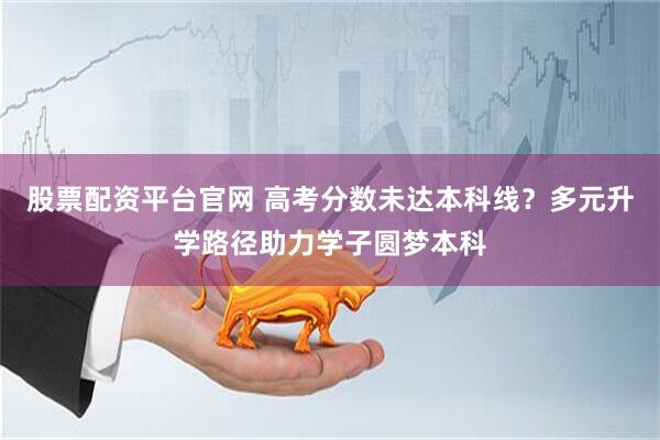 股票配资平台官网 高考分数未达本科线？多元升学路径助力学子圆梦本科