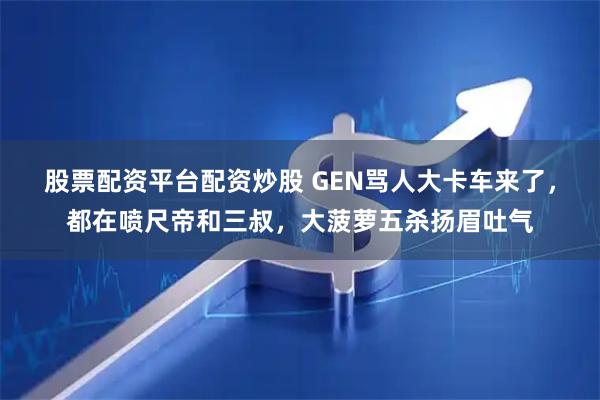 股票配资平台配资炒股 GEN骂人大卡车来了，都在喷尺帝和三叔，大菠萝五杀扬眉吐气