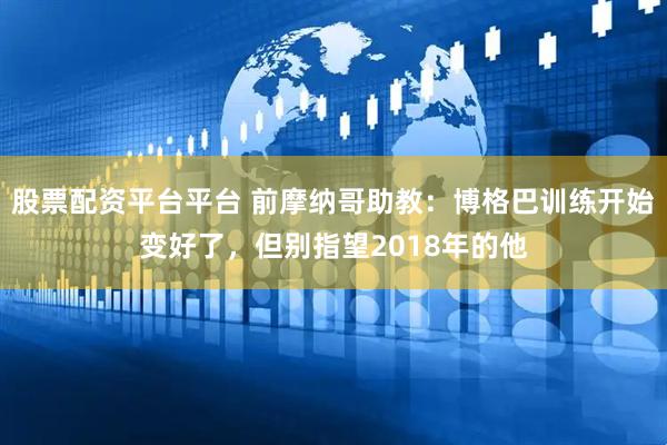 股票配资平台平台 前摩纳哥助教：博格巴训练开始变好了，但别指望2018年的他