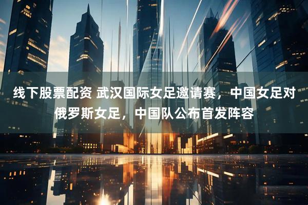 线下股票配资 武汉国际女足邀请赛，中国女足对俄罗斯女足，中国队公布首发阵容