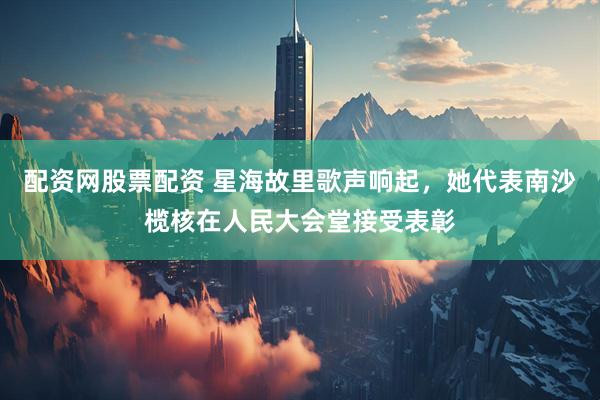 配资网股票配资 星海故里歌声响起，她代表南沙榄核在人民大会堂接受表彰
