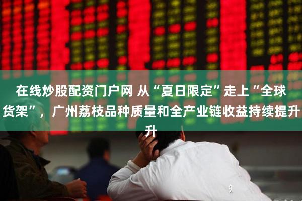 在线炒股配资门户网 从“夏日限定”走上“全球货架”，广州荔枝品种质量和全产业链收益持续提升