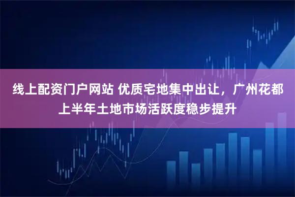 线上配资门户网站 优质宅地集中出让，广州花都上半年土地市场活跃度稳步提升