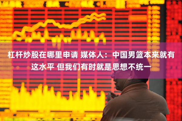 杠杆炒股在哪里申请 媒体人：中国男篮本来就有这水平 但我们有时就是思想不统一