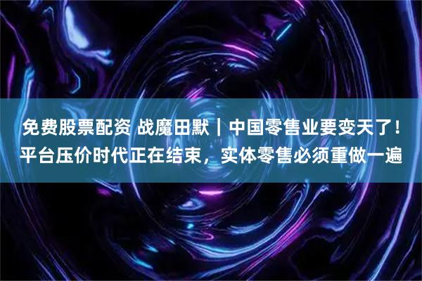 免费股票配资 战魔田默｜中国零售业要变天了！平台压价时代正在结束，实体零售必须重做一遍