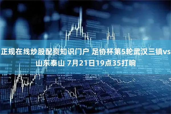 正规在线炒股配资知识门户 足协杯第5轮武汉三镇vs山东泰山 7月21日19点35打响