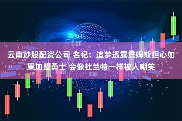 云南炒股配资公司 名记：追梦透露詹姆斯担心如果加盟勇士 会像杜兰特一样被人嘲笑