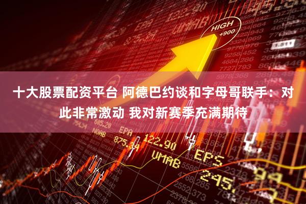 十大股票配资平台 阿德巴约谈和字母哥联手：对此非常激动 我对新赛季充满期待